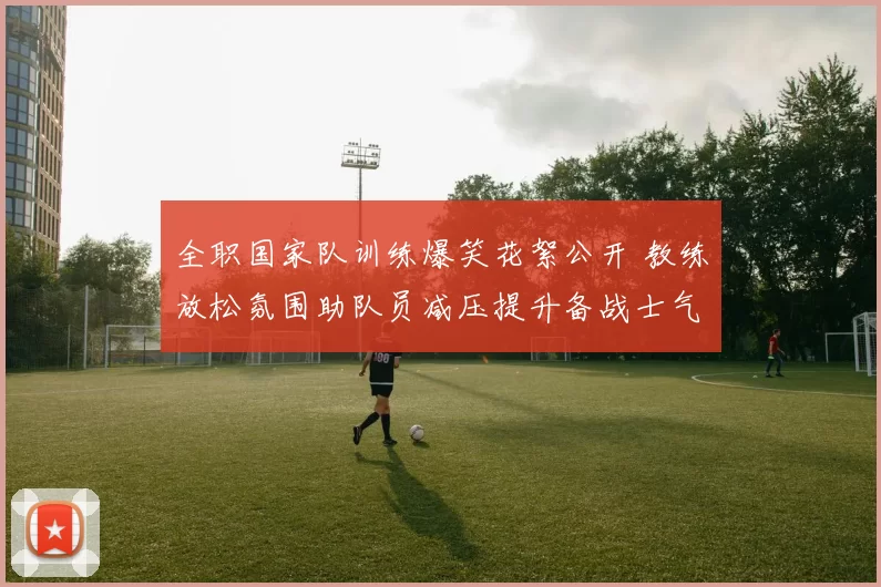 全职国家队训练爆笑花絮公开 教练放松氛围助队员减压提升备战士气