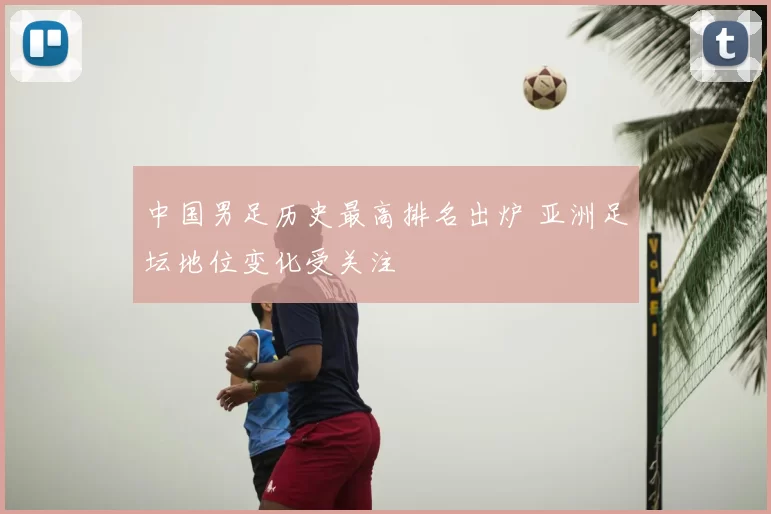 中国男足历史最高排名出炉 亚洲足坛地位变化受关注