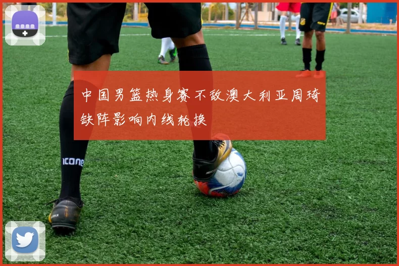 中国男篮热身赛不敌澳大利亚周琦缺阵影响内线轮换