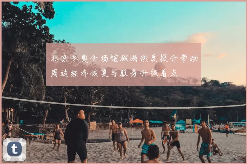 北京冬奥会场馆旅游热度提升带动周边经济恢复与服务升级看点