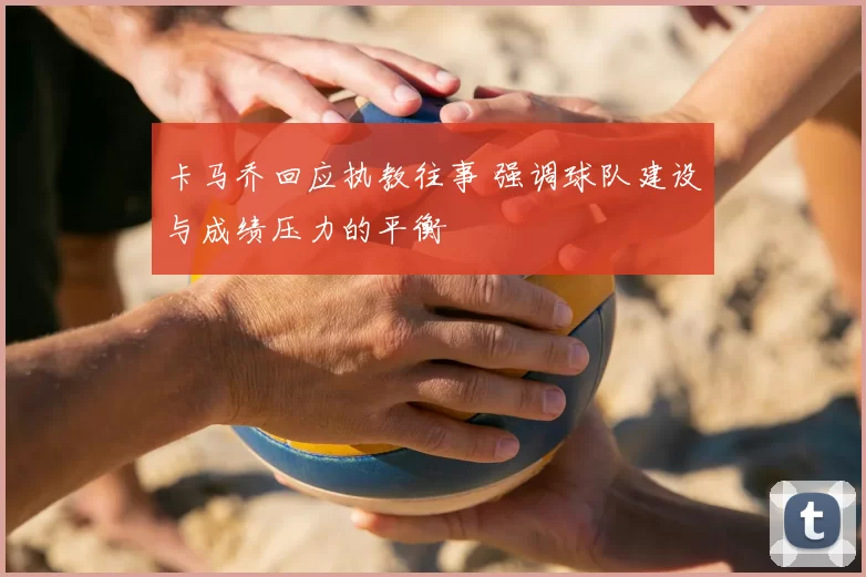 卡马乔回应执教往事 强调球队建设与成绩压力的平衡