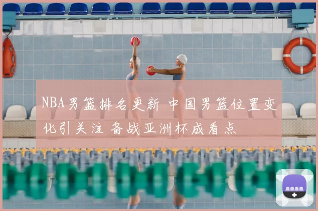 NBA男篮排名更新 中国男篮位置变化引关注 备战亚洲杯成看点