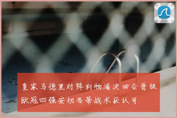 皇家马德里对阵利物浦次回合晋级欧冠四强安切洛蒂战术获认可