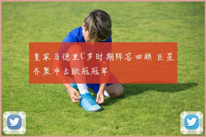 皇家马德里C罗时期阵容回顾 巨星齐聚冲击欧冠冠军