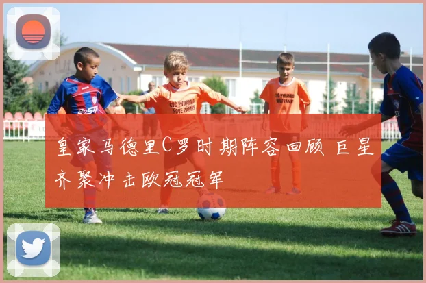皇家马德里C罗时期阵容回顾 巨星齐聚冲击欧冠冠军