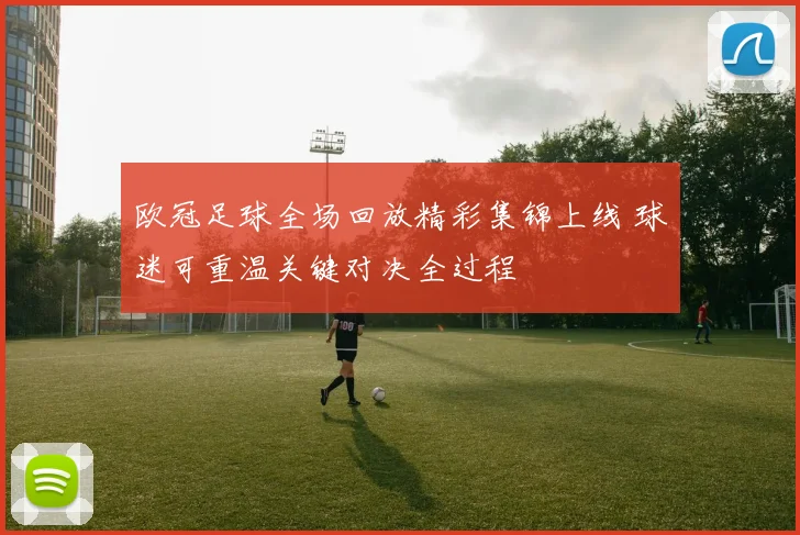 欧冠足球全场回放精彩集锦上线 球迷可重温关键对决全过程