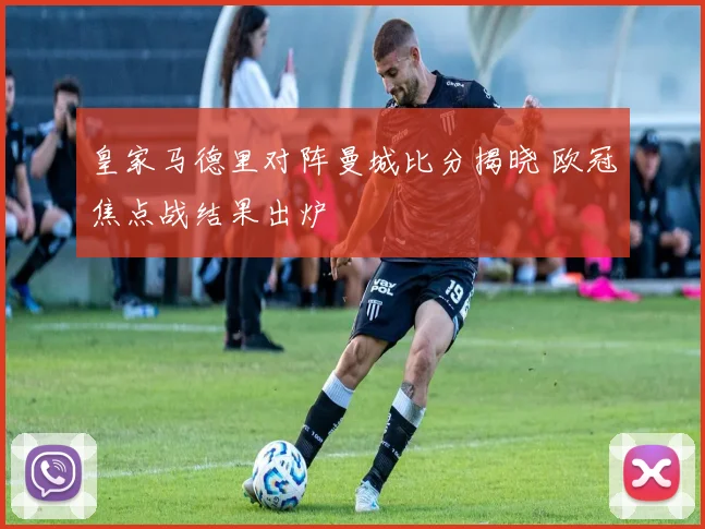 皇家马德里对阵曼城比分揭晓 欧冠焦点战结果出炉