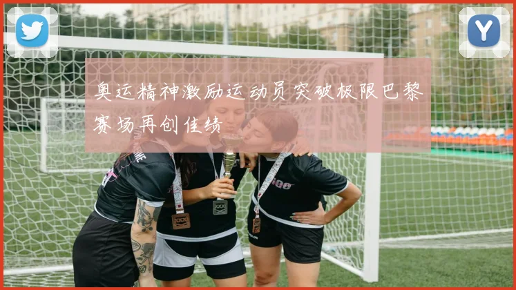 奥运精神激励运动员突破极限巴黎赛场再创佳绩