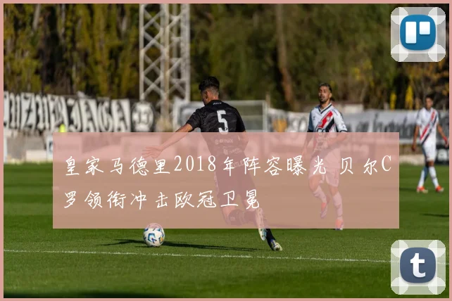 皇家马德里2018年阵容曝光 贝尔C罗领衔冲击欧冠卫冕