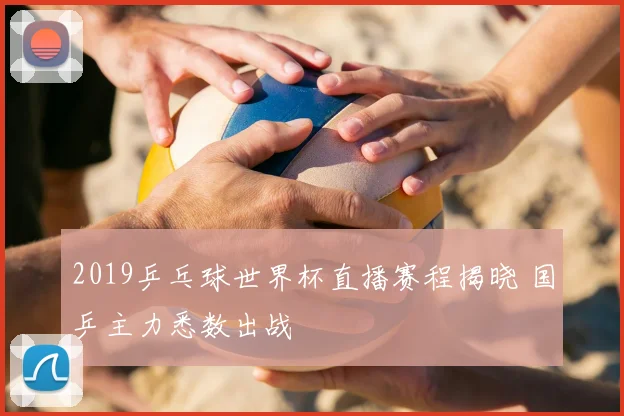 2019乒乓球世界杯直播赛程揭晓 国乒主力悉数出战